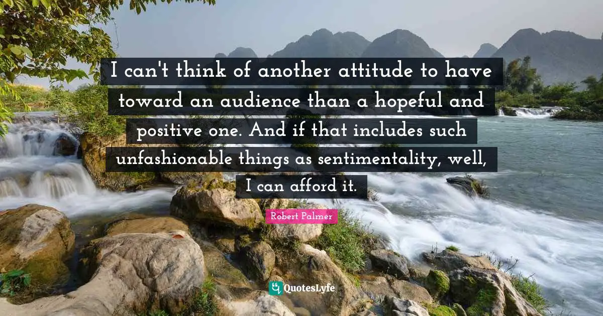I can't think of another attitude to have toward an audience than a hopeful and positive one. And if that includes such unfashionable things as sentimentality, well, I can afford it.