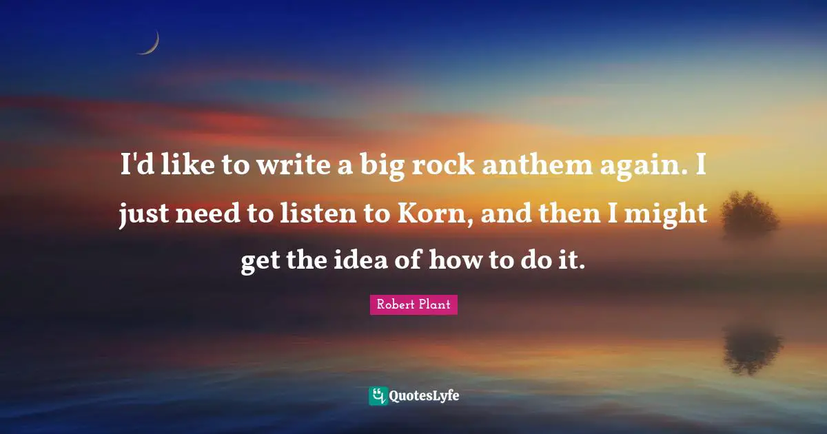I'd like to write a big rock anthem again. I just need to listen to Korn, and then I might get the idea of how to do it.