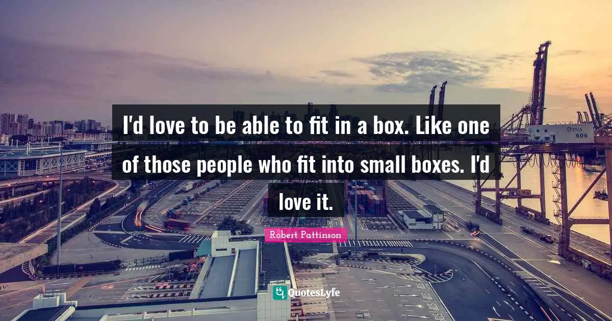 I'd love to be able to fit in a box. Like one of those people who fit into small boxes. I'd love it.