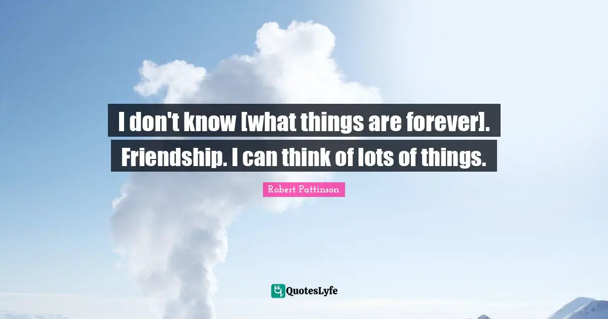 I don't know [what things are forever]. Friendship. I can think of lots of things.