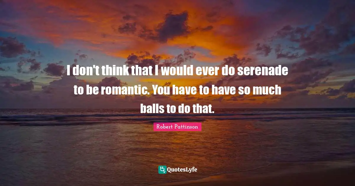 I don't think that I would ever do serenade to be romantic. You have to have so much balls to do that.