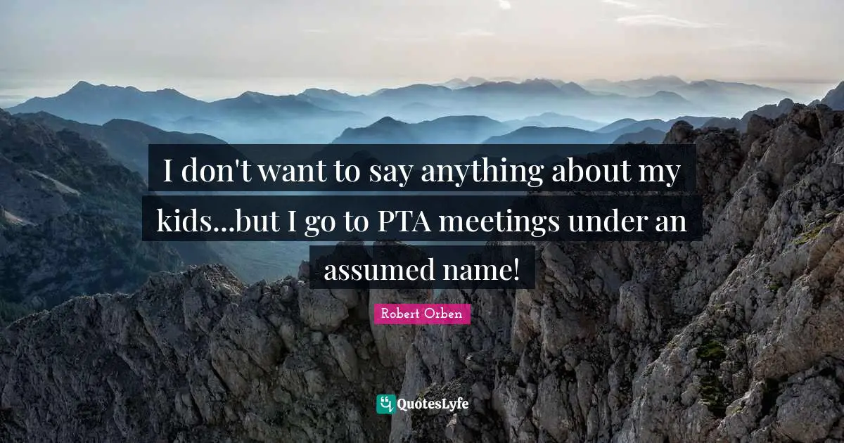 I don't want to say anything about my kids...but I go to PTA meetings under an assumed name!