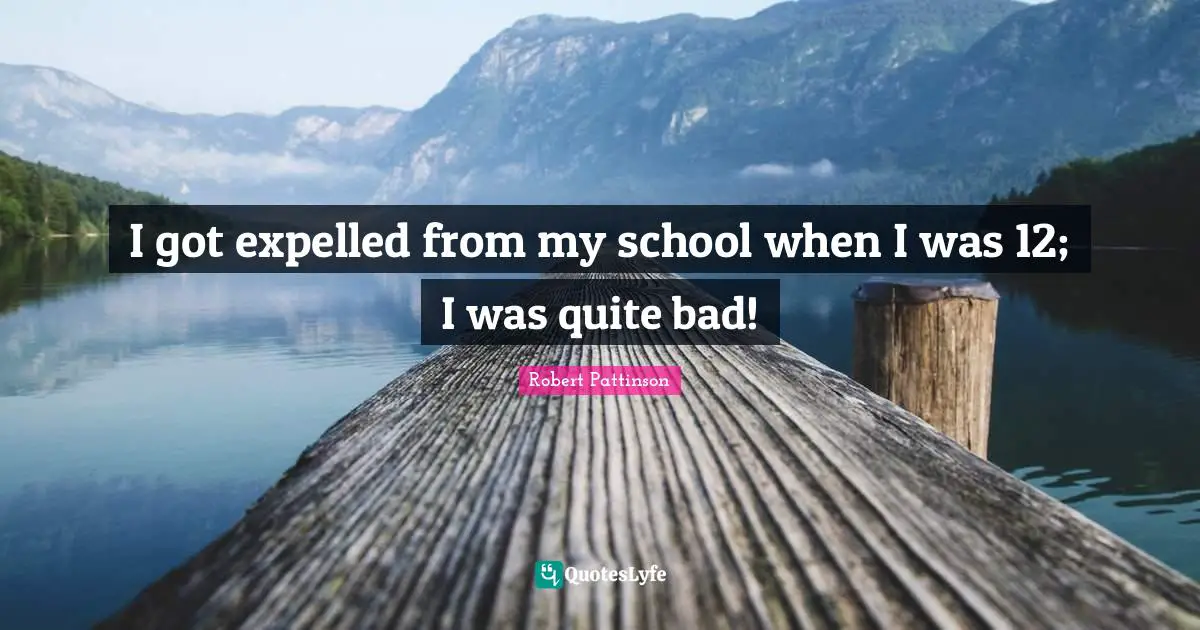 I got expelled from my school when I was 12; I was quite bad!