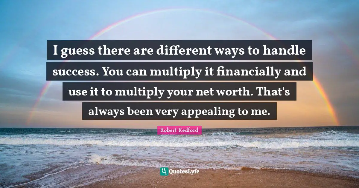 I guess there are different ways to handle success. You can multiply it financially and use it to multiply your net worth. That's always been very appealing to me.