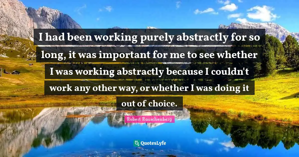 I had been working purely abstractly for so long, it was important for me to see whether I was working abstractly because I couldn't work any other way, or whether I was doing it out of choice.