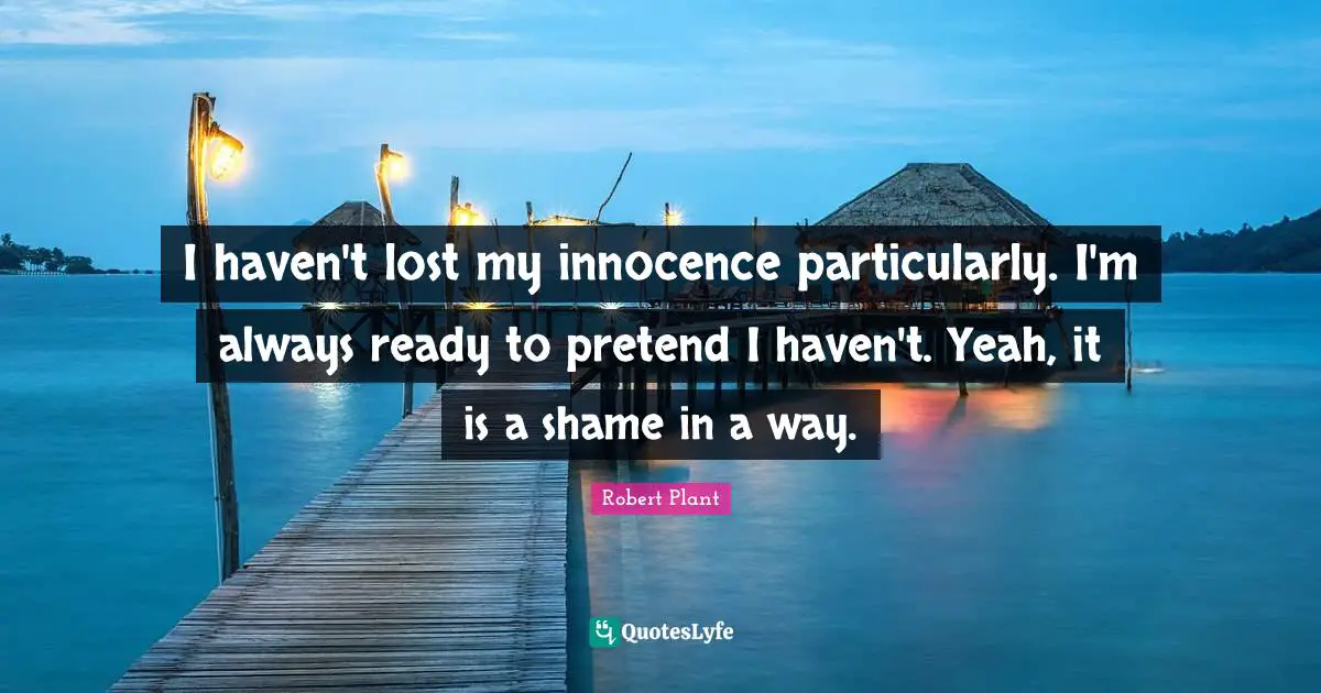 I haven't lost my innocence particularly. I'm always ready to pretend I haven't. Yeah, it is a shame in a way.