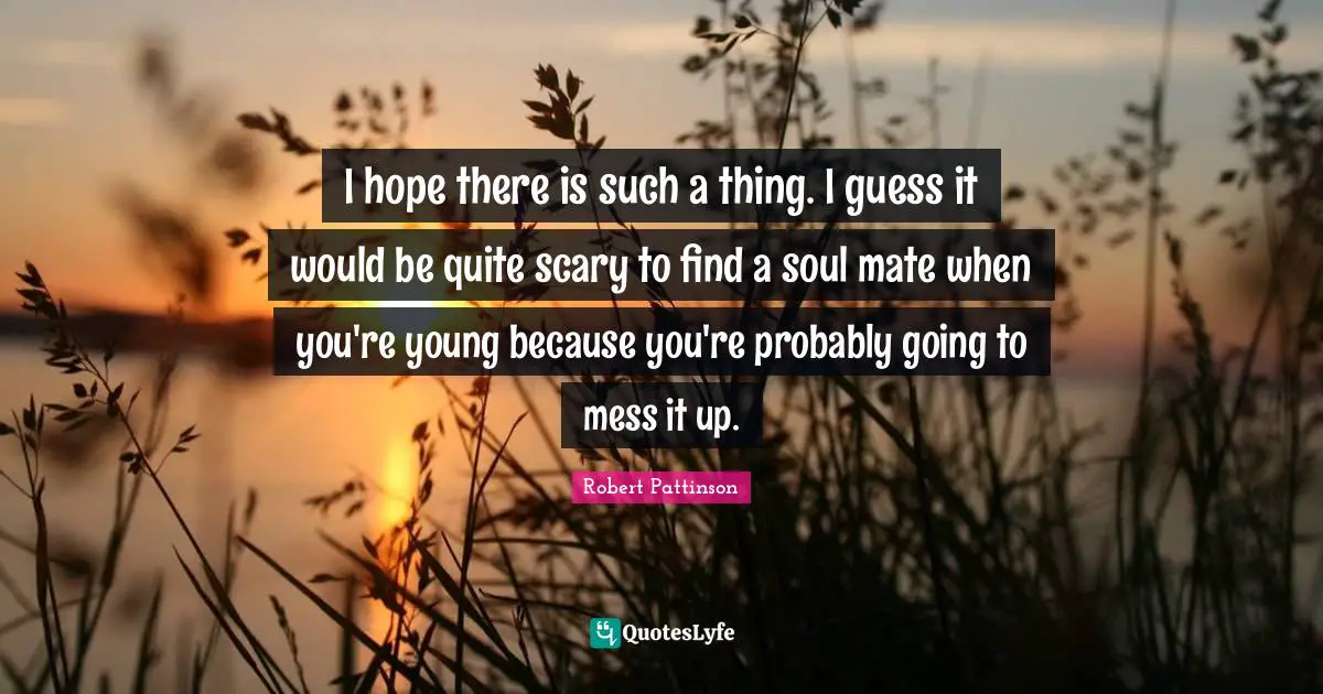 I hope there is such a thing. I guess it would be quite scary to find a soul mate when you're young because you're probably going to mess it up.