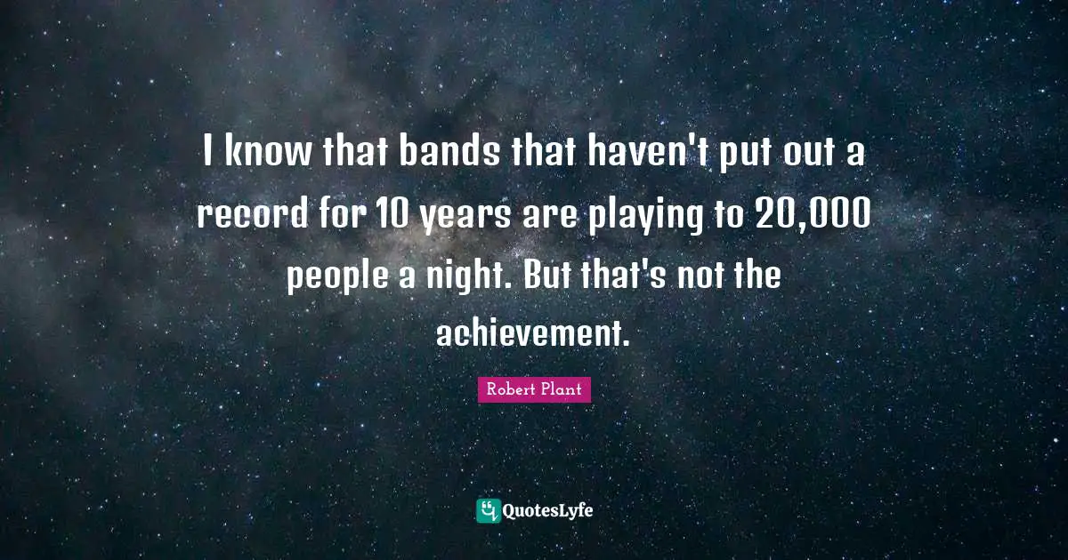 I know that bands that haven't put out a record for 10 years are playing to 20,000 people a night. But that's not the achievement.