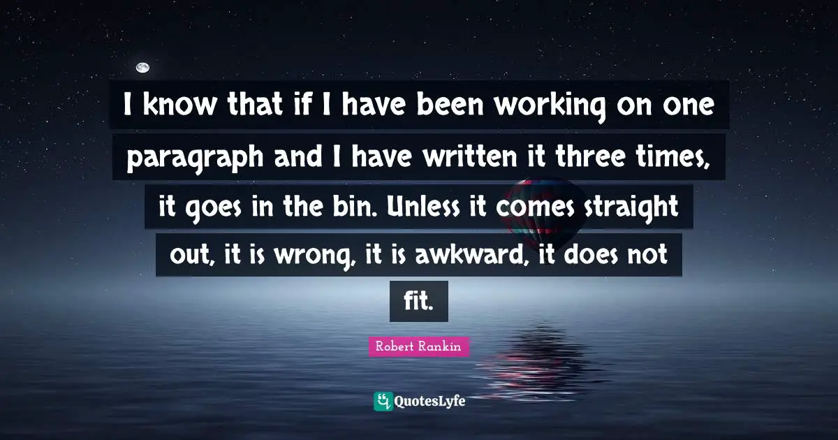 I know that if I have been working on one paragraph and I have written it three times, it goes in the bin. Unless it comes straight out, it is wrong, it is awkward, it does not fit.