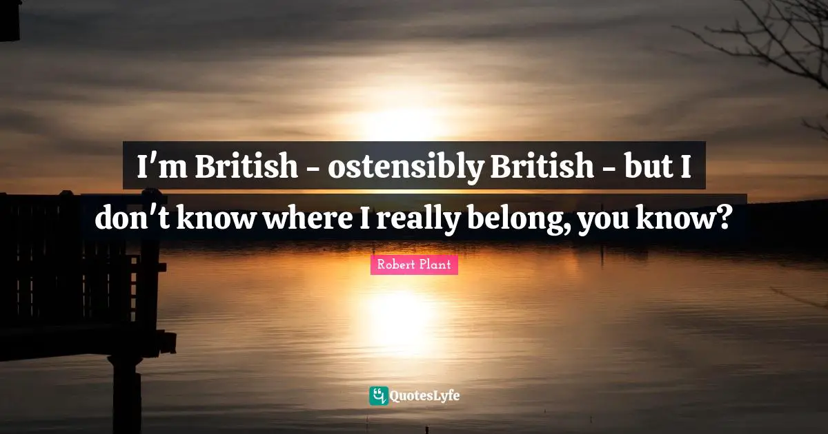 I'm British - ostensibly British - but I don't know where I really belong, you know?