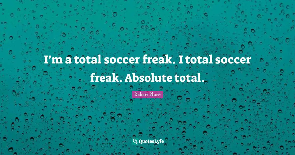I'm a total soccer freak. I total soccer freak. Absolute total.