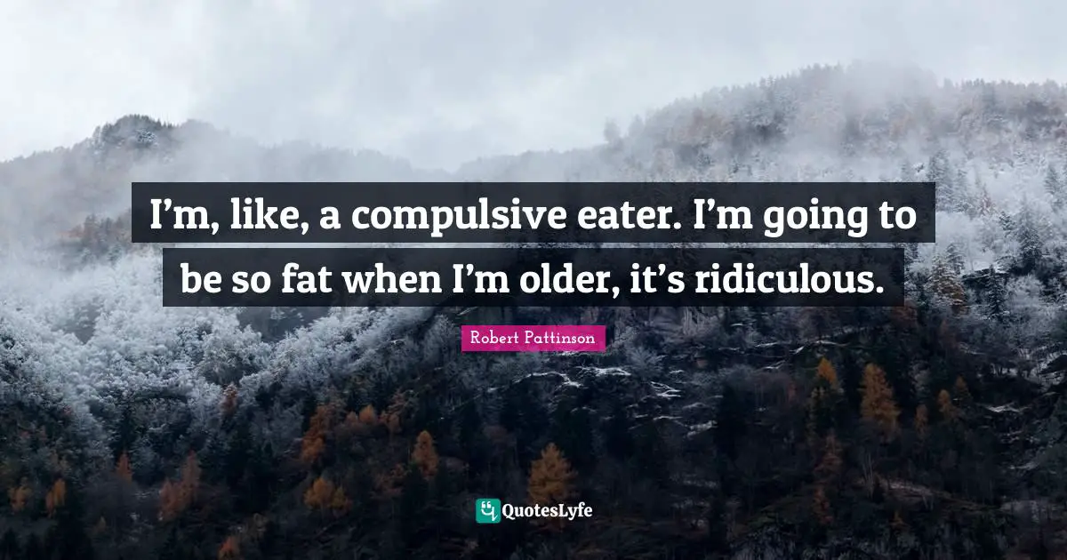 I’m, like, a compulsive eater. I’m going to be so fat when I’m older, it’s ridiculous.