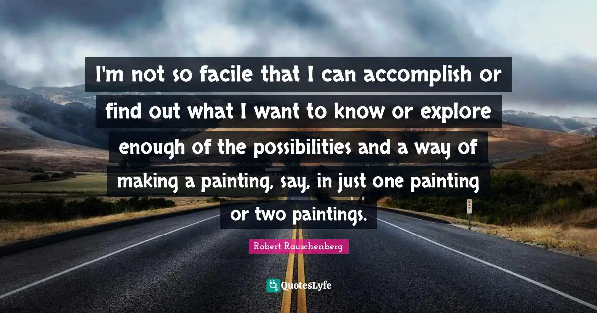 I'm not so facile that I can accomplish or find out what I want to know or explore enough of the possibilities and a way of making a painting, say, in just one painting or two paintings.
