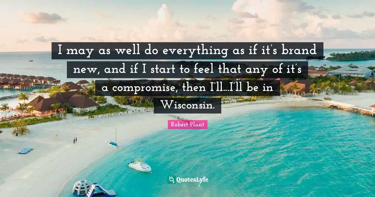 I may as well do everything as if it’s brand new, and if I start to feel that any of it’s a compromise, then I’ll...I’ll be in Wisconsin.