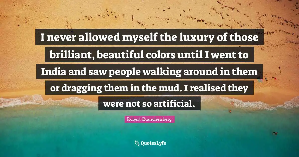 I never allowed myself the luxury of those brilliant, beautiful colors until I went to India and saw people walking around in them or dragging them in the mud. I realised they were not so artificial.