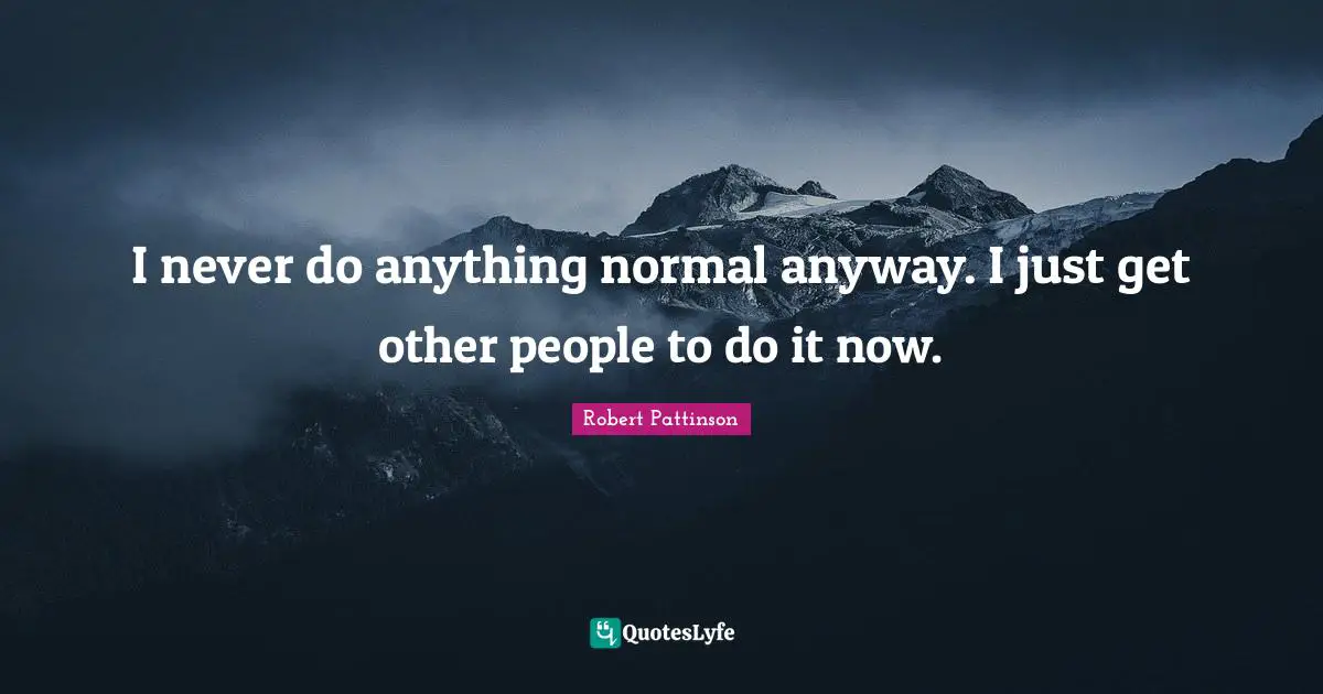 I never do anything normal anyway. I just get other people to do it now.