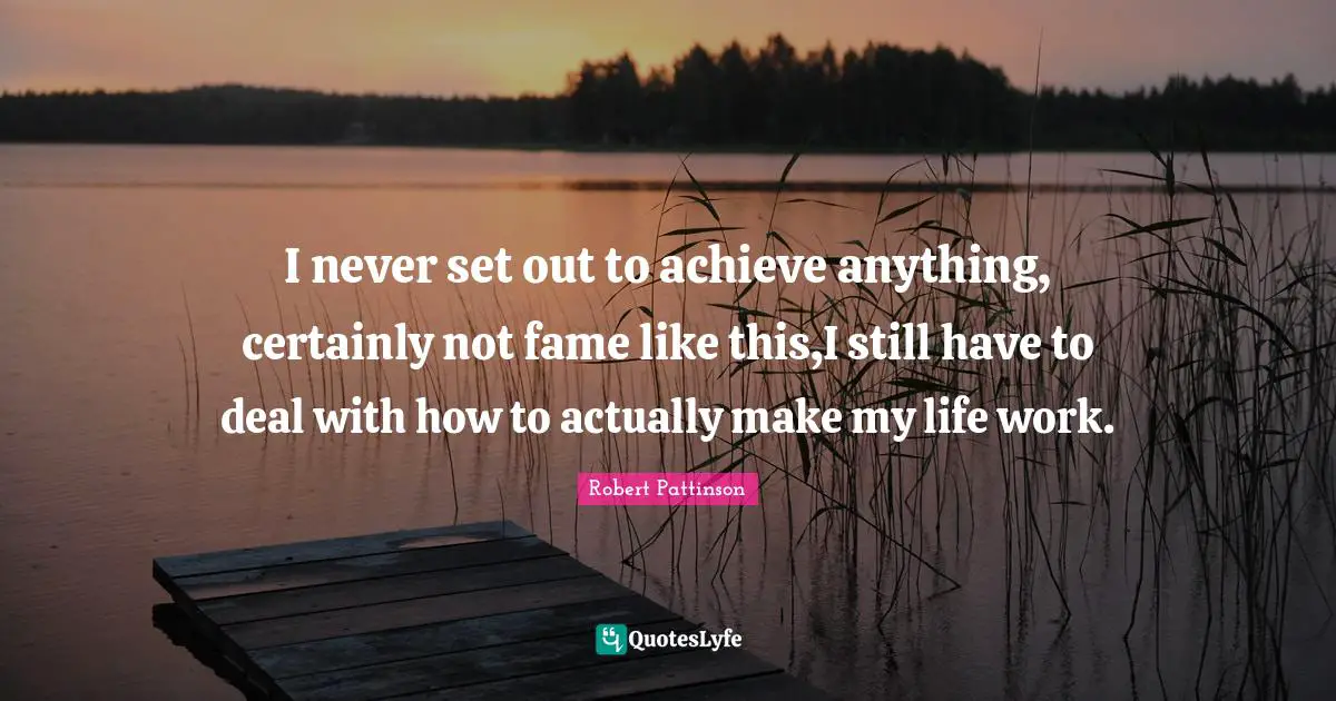 I never set out to achieve anything, certainly not fame like this,I still have to deal with how to actually make my life work.
