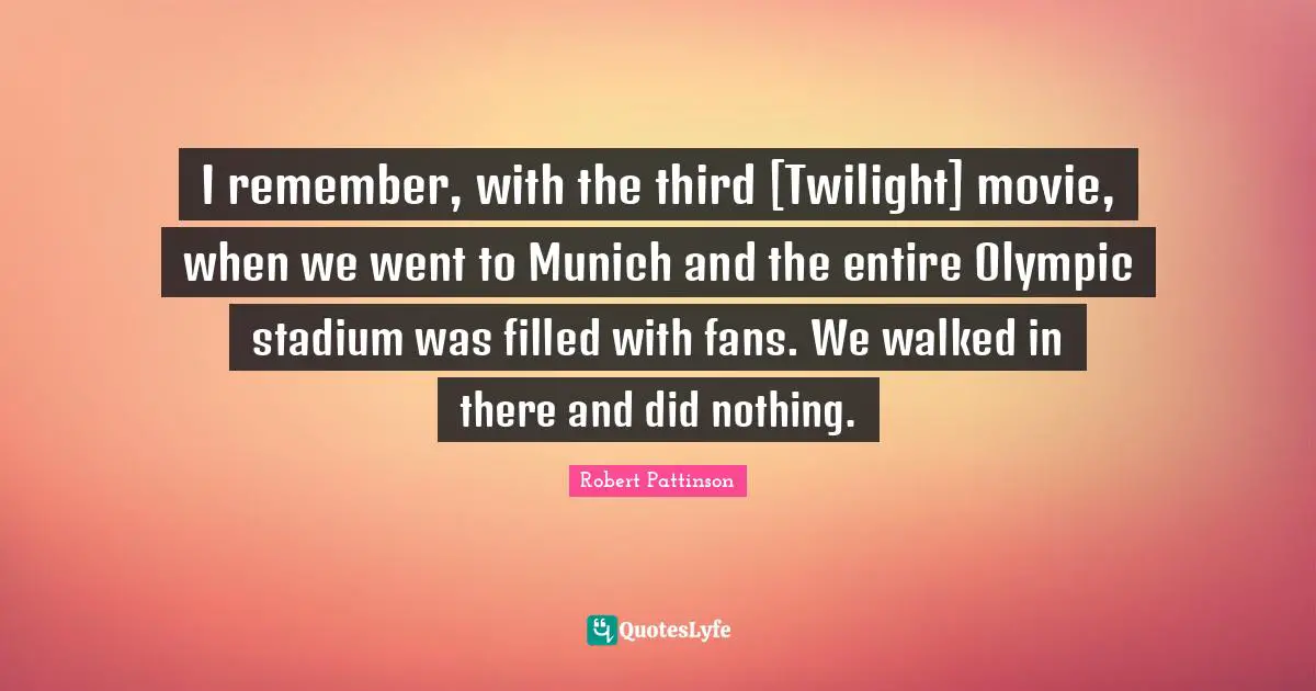 I remember, with the third [Twilight] movie, when we went to Munich and the entire Olympic stadium was filled with fans. We walked in there and did nothing.