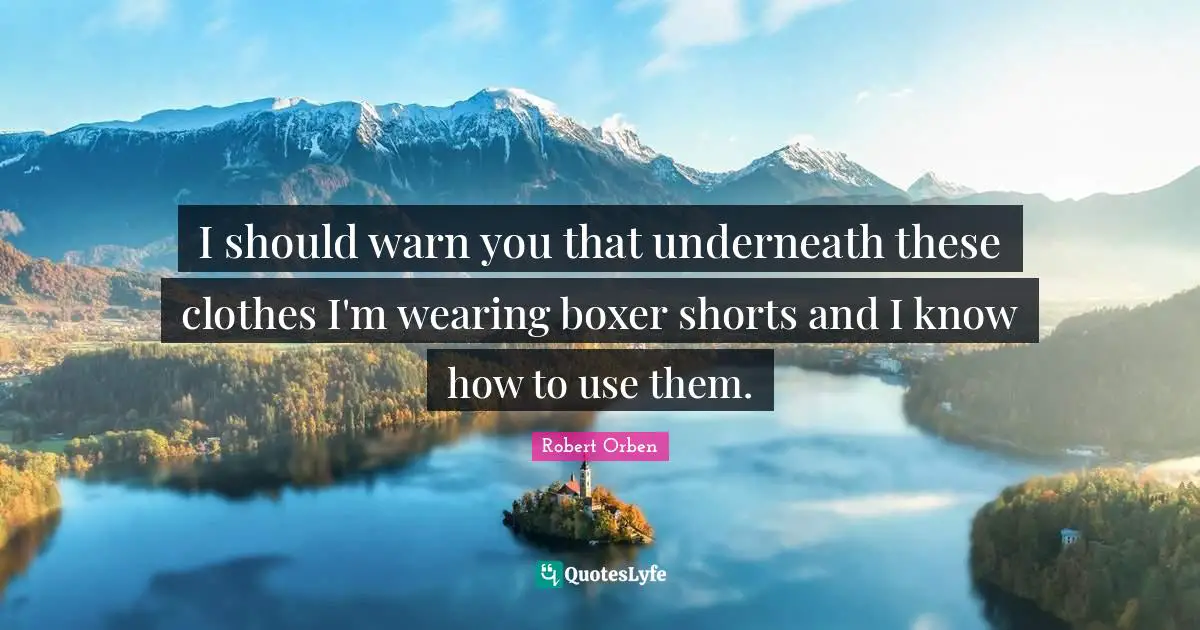 I should warn you that underneath these clothes I'm wearing boxer shorts and I know how to use them.
