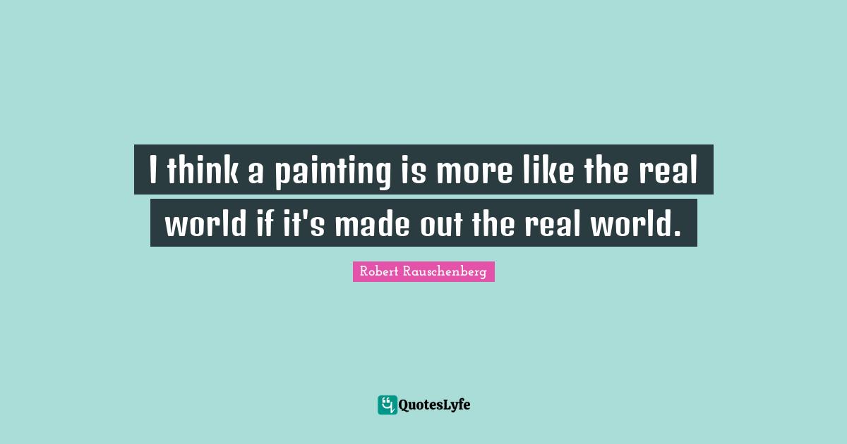 I think a painting is more like the real world if it's made out the real world.
