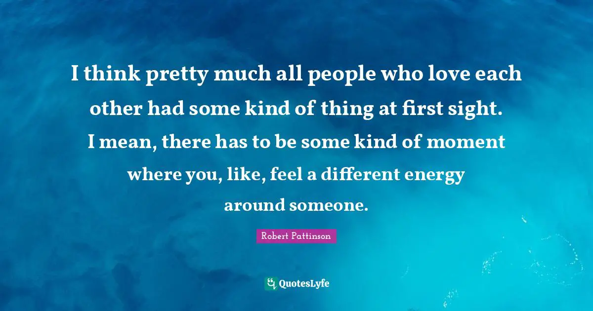 Robert Pattinson Quotes: "I think pretty much all people who love each other had some kind of thing at first sight. I mean, there has to be some kind of moment where you, like, feel a different energy around someone."