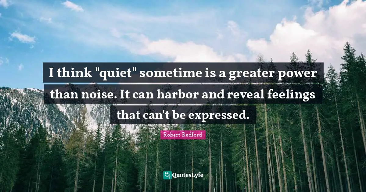 I think "quiet" sometime is a greater power than noise. It can harbor and reveal feelings that can't be expressed.