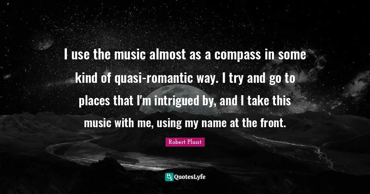 I use the music almost as a compass in some kind of quasi-romantic way. I try and go to places that I'm intrigued by, and I take this music with me, using my name at the front.
