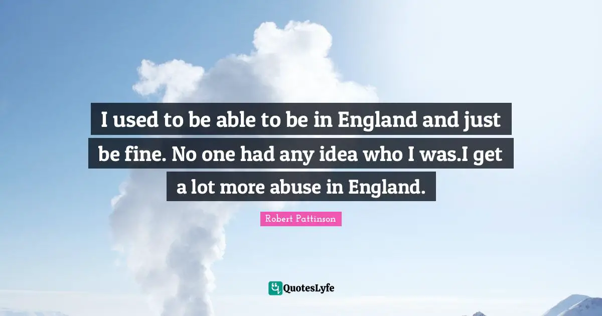I used to be able to be in England and just be fine. No one had any idea who I was.I get a lot more abuse in England.