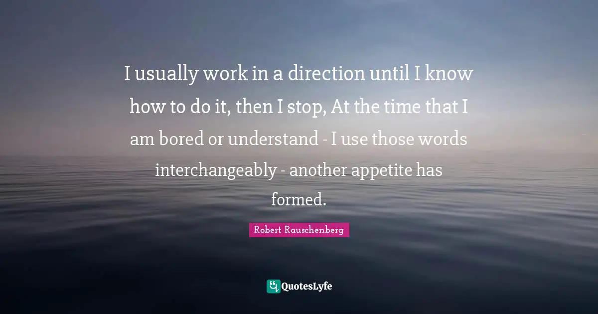 I usually work in a direction until I know how to do it, then I stop, At the time that I am bored or understand - I use those words interchangeably - another appetite has formed.
