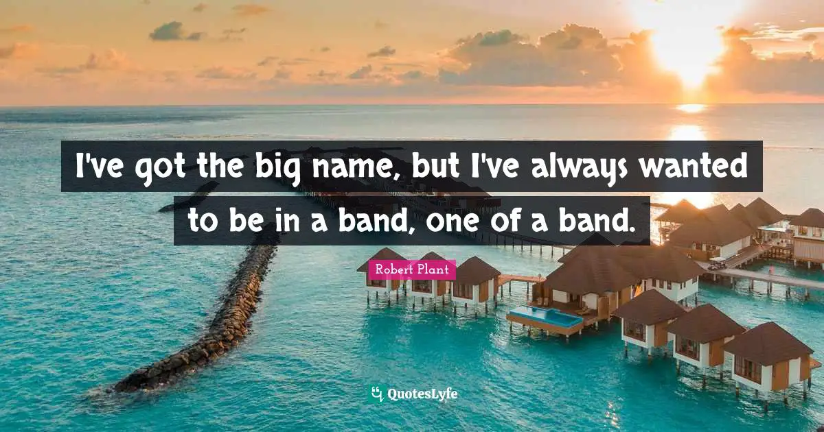 I've got the big name, but I've always wanted to be in a band, one of a band.