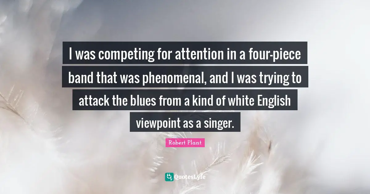 I was competing for attention in a four-piece band that was phenomenal, and I was trying to attack the blues from a kind of white English viewpoint as a singer.