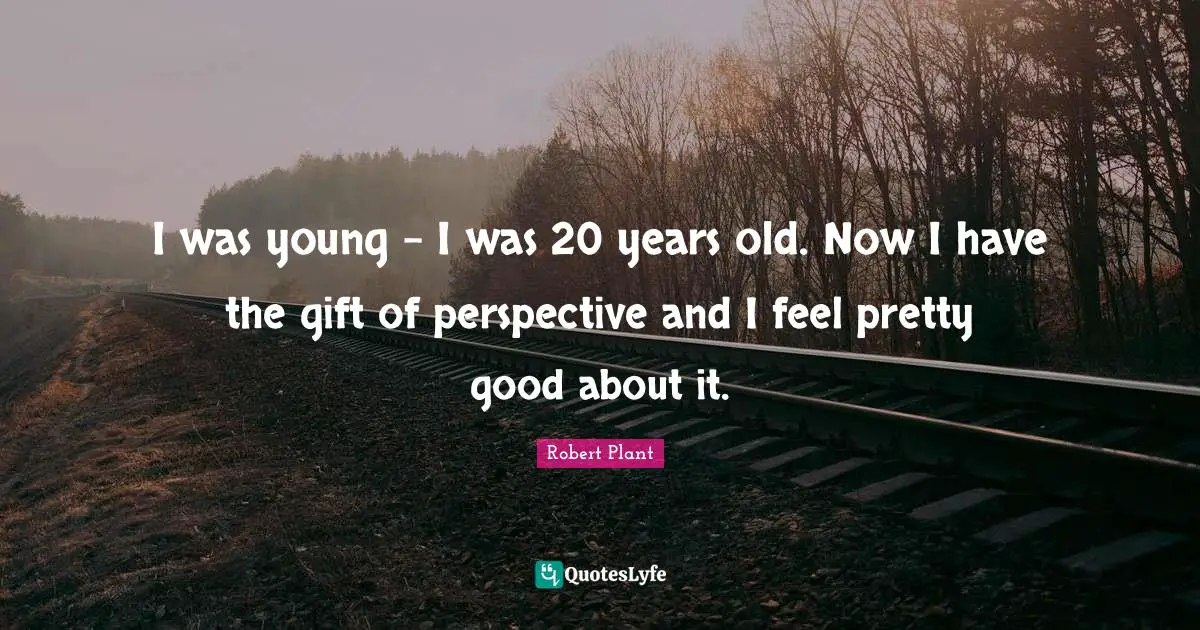 I was young - I was 20 years old. Now I have the gift of perspective and I feel pretty good about it.