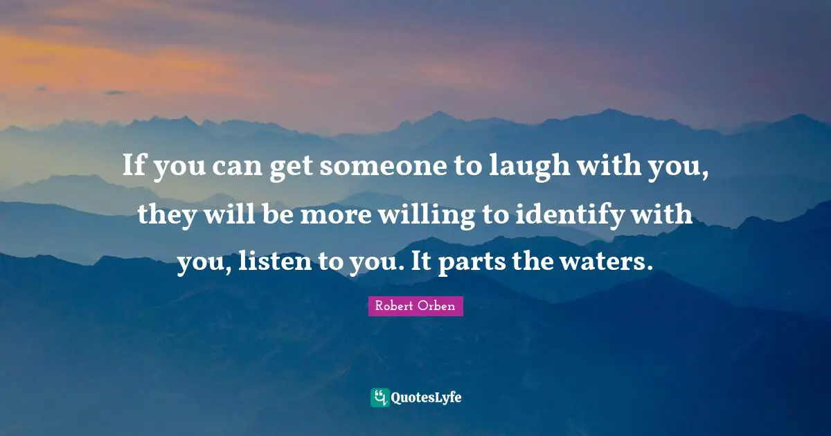 If you can get someone to laugh with you, they will be more willing to identify with you, listen to you. It parts the waters.