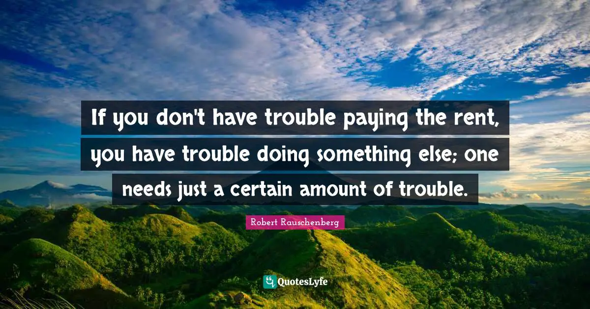 If you don't have trouble paying the rent, you have trouble doing something else; one needs just a certain amount of trouble.