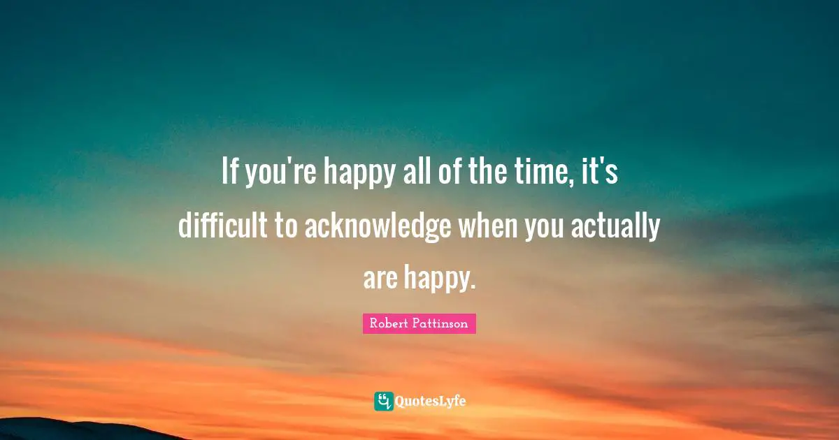 If you're happy all of the time, it's difficult to acknowledge when you actually are happy.