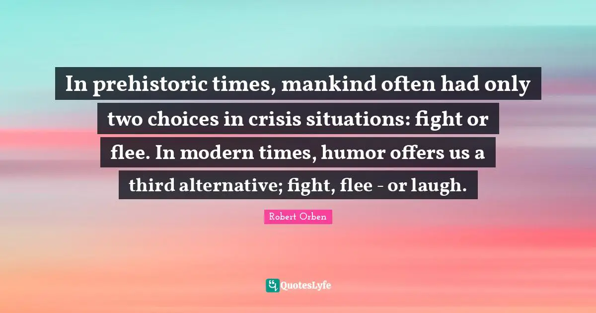 In prehistoric times, mankind often had only two choices in crisis situations: fight or flee. In modern times, humor offers us a third alternative; fight, flee - or laugh.
