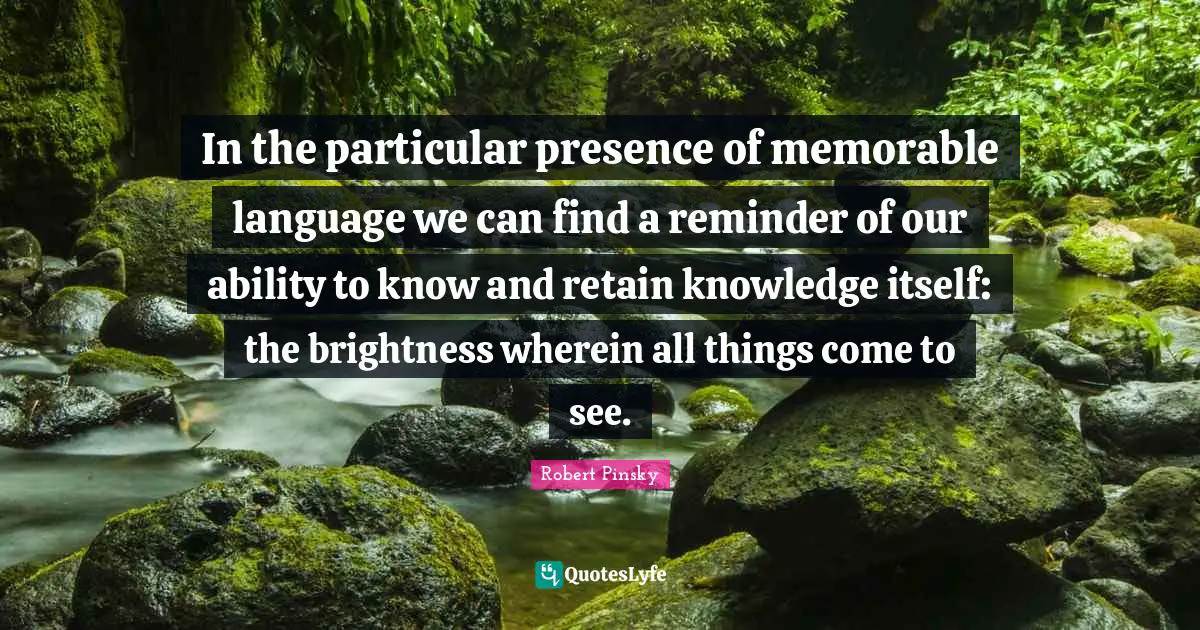 In the particular presence of memorable language we can find a reminder of our ability to know and retain knowledge itself: the brightness wherein all things come to see.