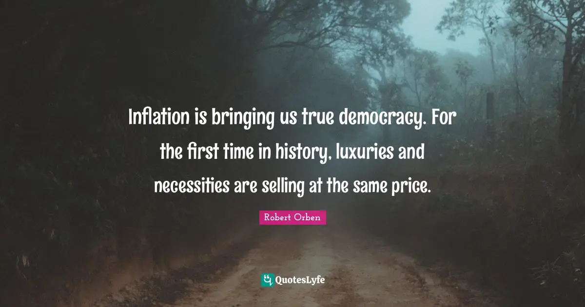 Inflation is bringing us true democracy. For the first time in history, luxuries and necessities are selling at the same price.