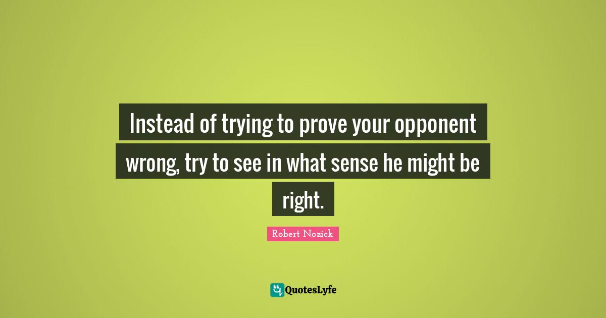 Instead of trying to prove your opponent wrong, try to see in what sense he might be right.