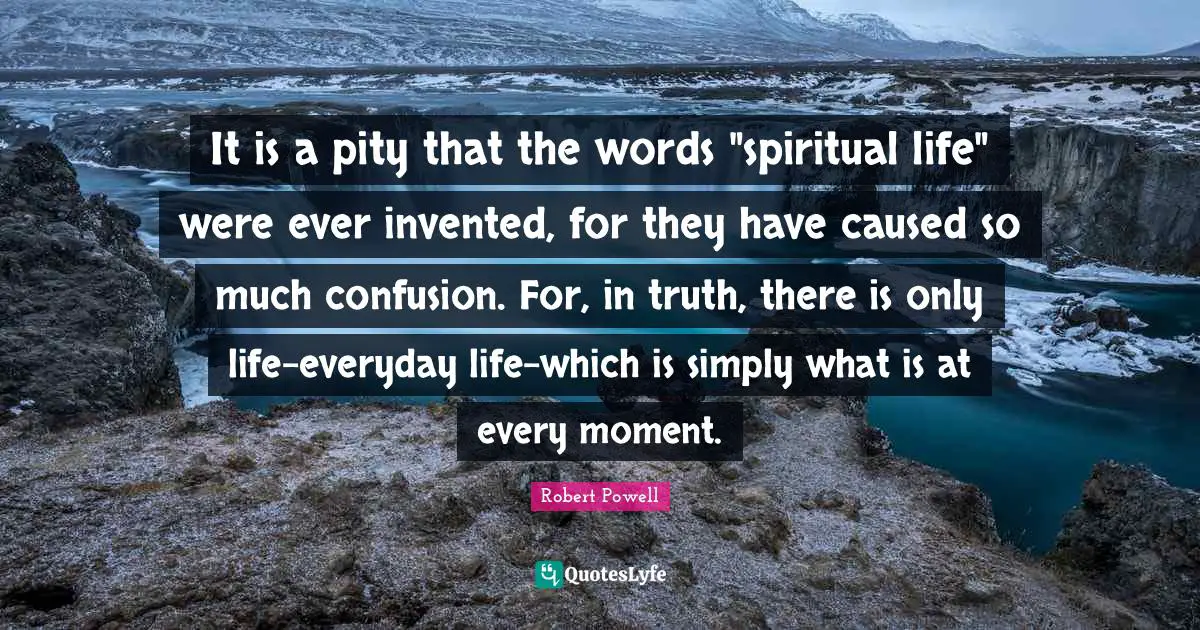 It is a pity that the words "spiritual life" were ever invented, for they have caused so much confusion. For, in truth, there is only life-everyday life-which is simply what is at every moment.