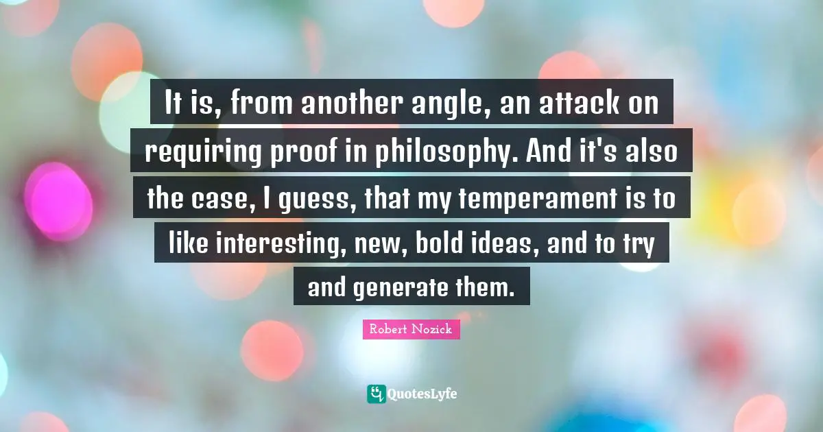 It is, from another angle, an attack on requiring proof in philosophy. And it's also the case, I guess, that my temperament is to like interesting, new, bold ideas, and to try and generate them.