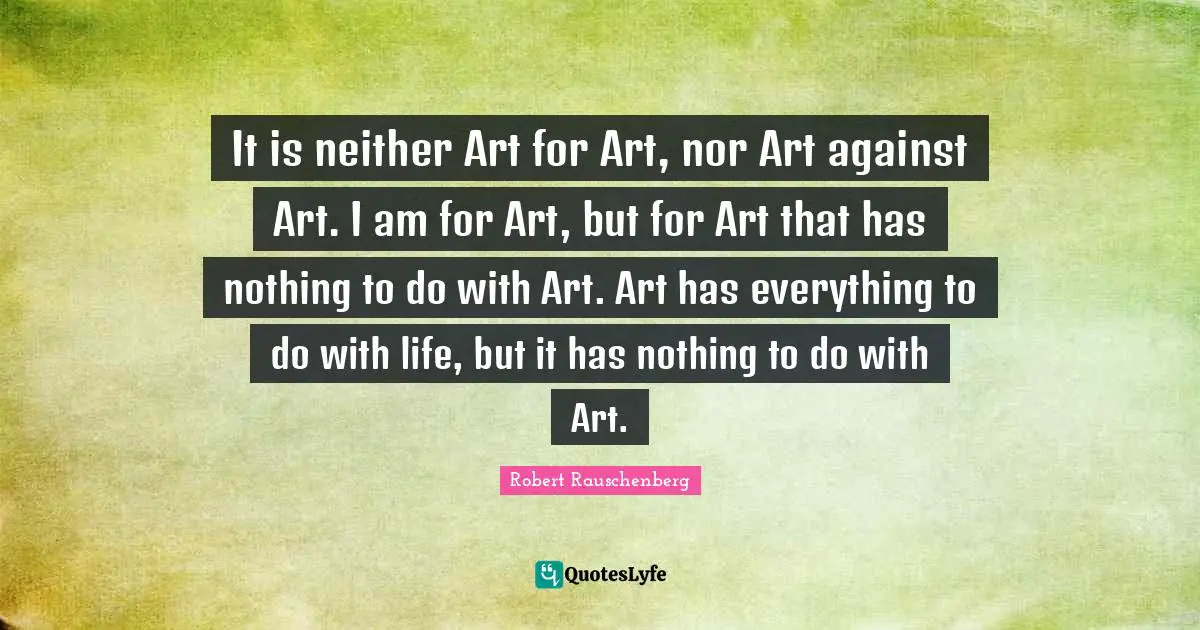 It is neither Art for Art, nor Art against Art. I am for Art, but for Art that has nothing to do with Art. Art has everything to do with life, but it has nothing to do with Art.