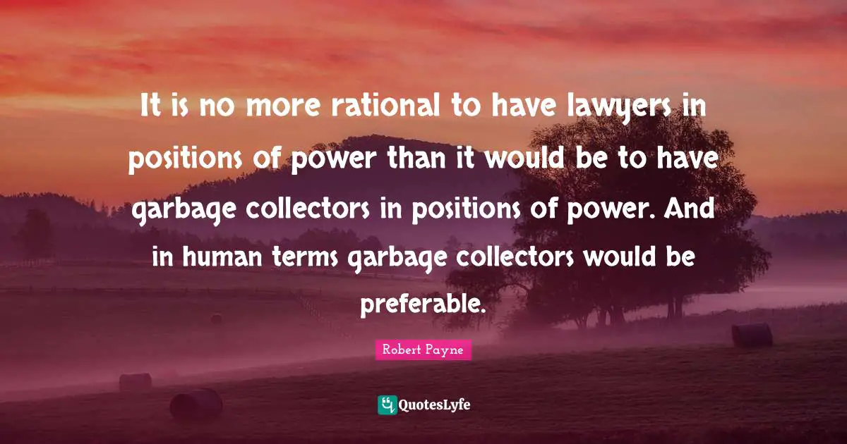 It is no more rational to have lawyers in positions of power than it would be to have garbage collectors in positions of power. And in human terms garbage collectors would be preferable.