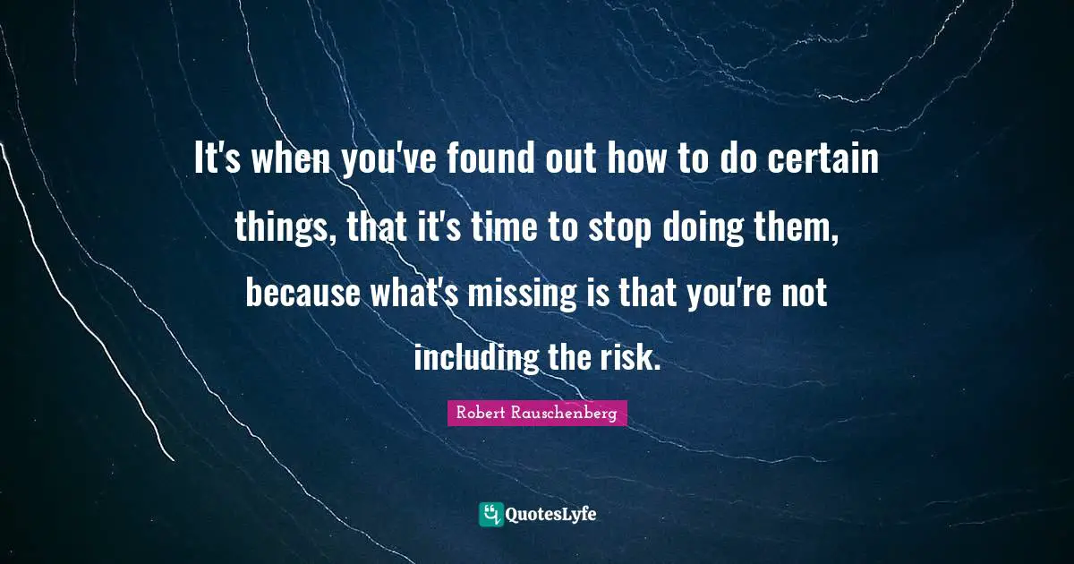 It's when you've found out how to do certain things, that it's time to stop doing them, because what's missing is that you're not including the risk.