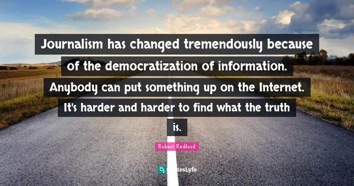 Journalism has changed tremendously because of the democratization of information. Anybody can put something up on the Internet. It's harder and harder to find what the truth is.