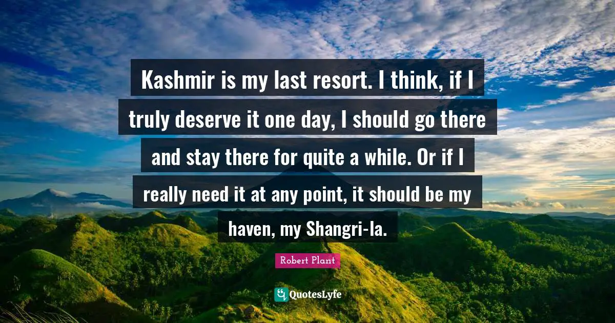 Kashmir is my last resort. I think, if I truly deserve it one day, I should go there and stay there for quite a while. Or if I really need it at any point, it should be my haven, my Shangri-la.