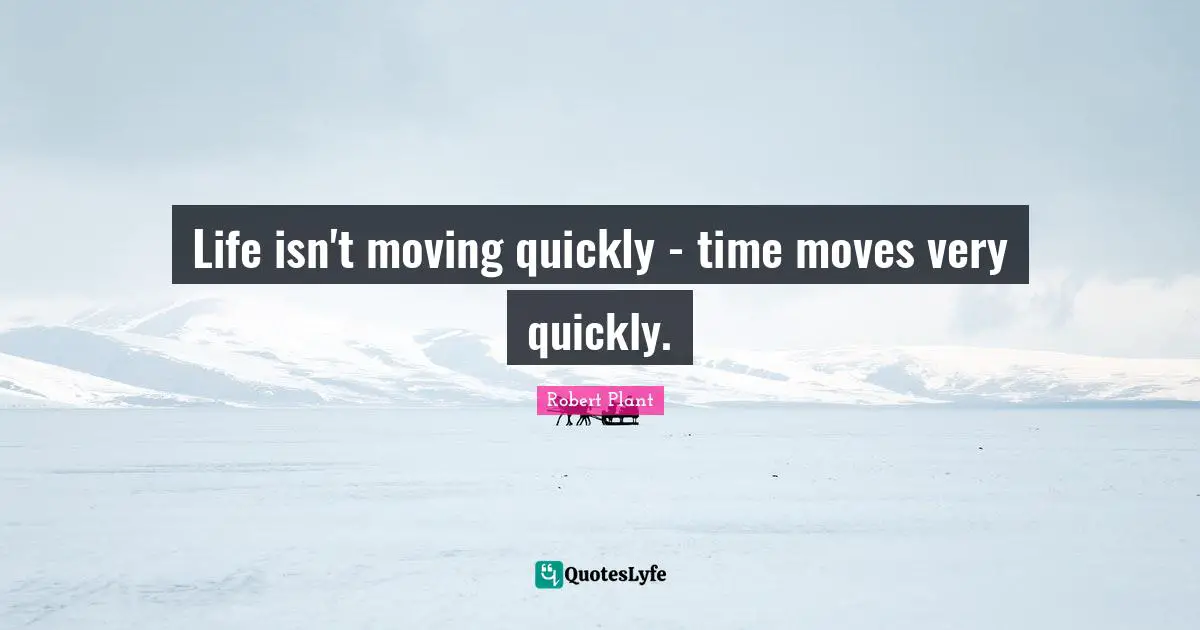 Life isn't moving quickly - time moves very quickly.