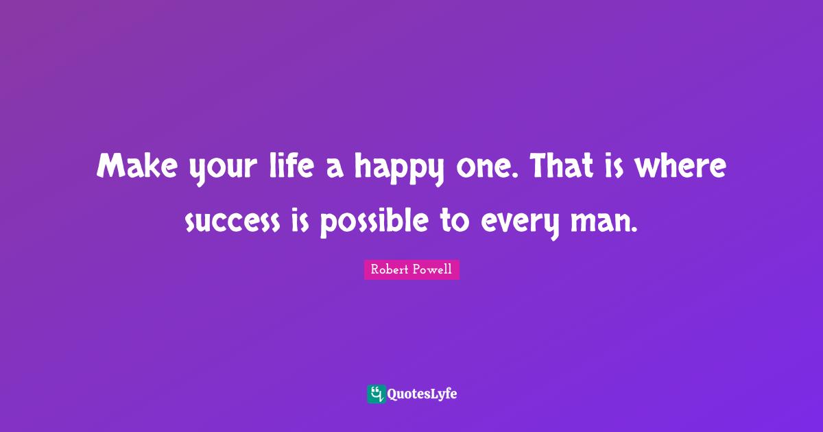 Make your life a happy one. That is where success is possible to every man.