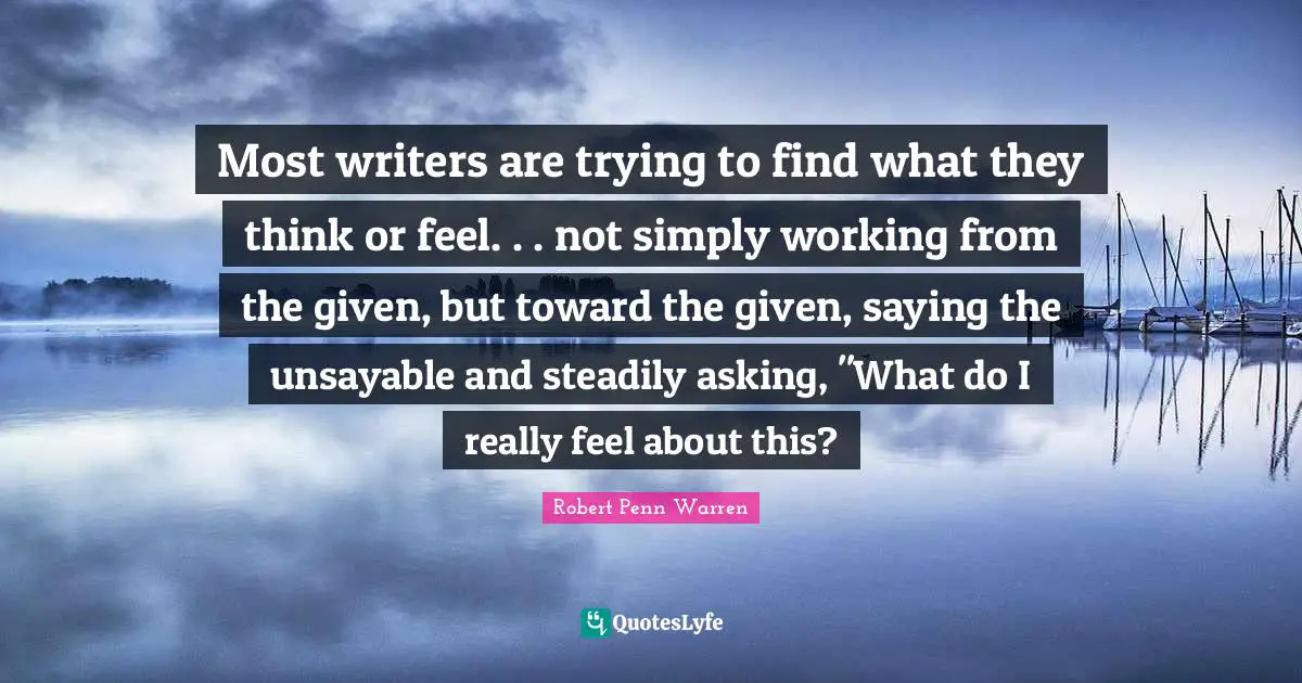 Most writers are trying to find what they think or feel. . . not simply working from the given, but toward the given, saying the unsayable and steadily asking, "What do I really feel about this?