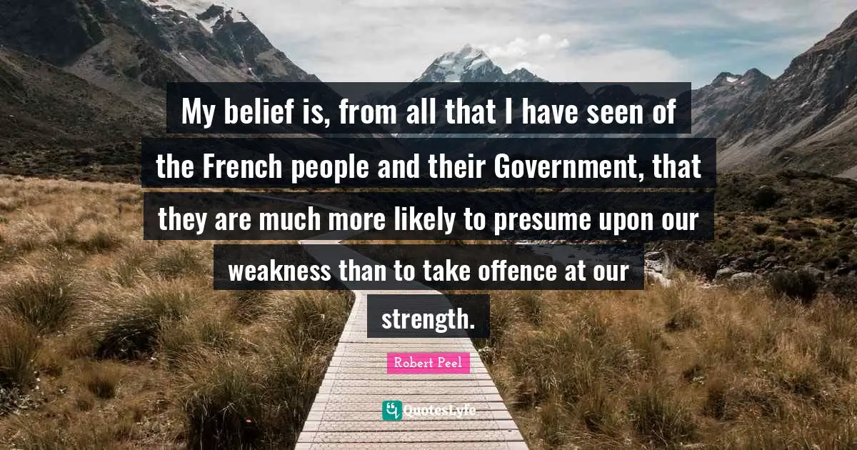 Robert Peel Quotes: "My belief is, from all that I have seen of the French people and their Government, that they are much more likely to presume upon our weakness than to take offence at our strength."